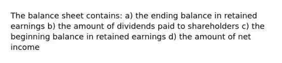 The balance sheet contains: a) the ending balance in retained earnings b) the amount of dividends paid to shareholders c) the beginning balance in retained earnings d) the amount of net income