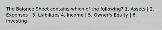 The Balance Sheet contains which of the following? 1. Assets | 2. Expenses | 3. Liabilities 4. Income | 5. Owner's Equity | 6. Investing