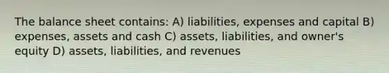 The balance sheet contains: A) liabilities, expenses and capital B) expenses, assets and cash C) assets, liabilities, and owner's equity D) assets, liabilities, and revenues