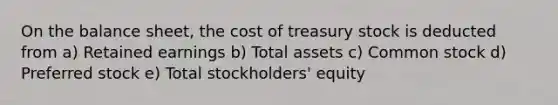 On the balance sheet, the cost of treasury stock is deducted from a) Retained earnings b) Total assets c) Common stock d) Preferred stock e) Total stockholders' equity