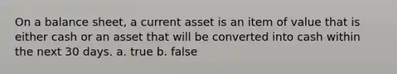 On a balance sheet, a current asset is an item of value that is either cash or an asset that will be converted into cash within the next 30 days. a. true b. false