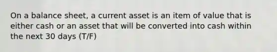 On a balance sheet, a current asset is an item of value that is either cash or an asset that will be converted into cash within the next 30 days (T/F)