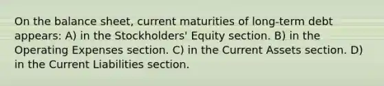 On the balance sheet, current maturities of long-term debt appears: A) in the Stockholders' Equity section. B) in the Operating Expenses section. C) in the Current Assets section. D) in the Current Liabilities section.