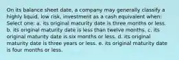 On its balance sheet date, a company may generally classify a highly liquid, low risk, investment as a cash equivalent when: Select one: a. its original maturity date is three months or less. b. its original maturity date is less than twelve months. c. its original maturity date is six months or less. d. its original maturity date is three years or less. e. its original maturity date is four months or less.