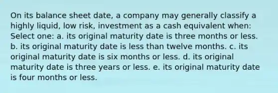 On its balance sheet date, a company may generally classify a highly liquid, low risk, investment as a cash equivalent when: Select one: a. its original maturity date is three months or less. b. its original maturity date is less than twelve months. c. its original maturity date is six months or less. d. its original maturity date is three years or less. e. its original maturity date is four months or less.