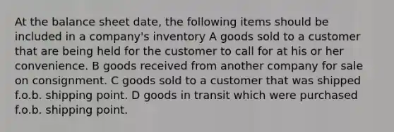 At the balance sheet date, the following items should be included in a company's inventory A goods sold to a customer that are being held for the customer to call for at his or her convenience. B goods received from another company for sale on consignment. C goods sold to a customer that was shipped f.o.b. shipping point. D goods in transit which were purchased f.o.b. shipping point.