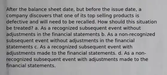 After the balance sheet date, but before the issue date, a company discovers that one of its top selling products is defective and will need to be recalled. How should this situation be treated? a. As a recognized subsequent event without adjustments in the financial statements b. As a non-recognized subsequent event without adjustments in the financial statements c. As a recognized subsequent event with adjustments made to the financial statements. d. As a non-recognized subsequent event with adjustments made to the financial statements.