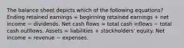 The balance sheet depicts which of the following equations? Ending retained earnings = beginning retained earnings + net income − dividends. Net cash flows = total cash inflows − total cash outflows. Assets = liabilities + stockholders' equity. Net income = revenue − expenses.