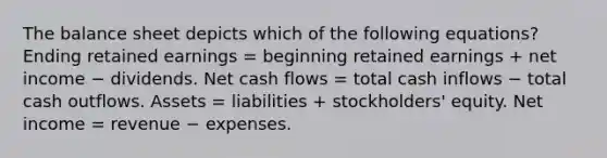 The balance sheet depicts which of the following equations? Ending retained earnings = beginning retained earnings + net income − dividends. Net cash flows = total cash inflows − total cash outflows. Assets = liabilities + stockholders' equity. Net income = revenue − expenses.