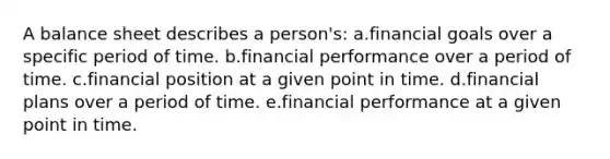 A balance sheet describes a person's: a.financial goals over a specific period of time. b.financial performance over a period of time. c.financial position at a given point in time. d.financial plans over a period of time. e.financial performance at a given point in time.