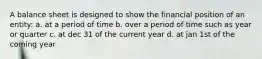 A balance sheet is designed to show the financial position of an entity: a. at a period of time b. over a period of time such as year or quarter c. at dec 31 of the current year d. at jan 1st of the coming year