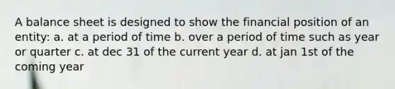 A balance sheet is designed to show the financial position of an entity: a. at a period of time b. over a period of time such as year or quarter c. at dec 31 of the current year d. at jan 1st of the coming year