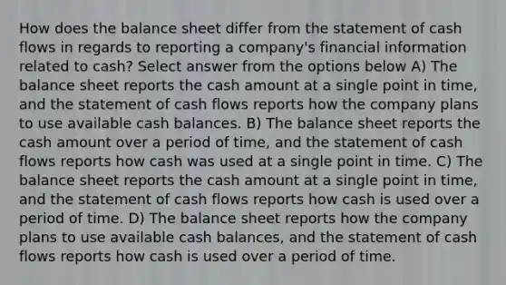 How does the balance sheet differ from the statement of cash flows in regards to reporting a company's financial information related to cash? Select answer from the options below A) The balance sheet reports the cash amount at a single point in time, and the statement of cash flows reports how the company plans to use available cash balances. B) The balance sheet reports the cash amount over a period of time, and the statement of cash flows reports how cash was used at a single point in time. C) The balance sheet reports the cash amount at a single point in time, and the statement of cash flows reports how cash is used over a period of time. D) The balance sheet reports how the company plans to use available cash balances, and the statement of cash flows reports how cash is used over a period of time.