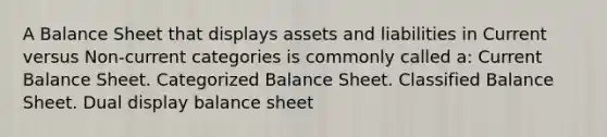 A Balance Sheet that displays assets and liabilities in Current versus Non-current categories is commonly called a: Current Balance Sheet. Categorized Balance Sheet. Classified Balance Sheet. Dual display balance sheet