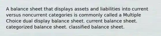 A balance sheet that displays assets and liabilities into current versus noncurrent categories is commonly called a Multiple Choice dual display balance sheet. current balance sheet. categorized balance sheet. classified balance sheet.