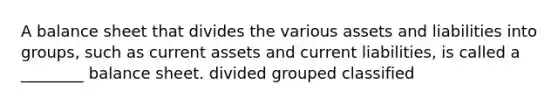 A balance sheet that divides the various assets and liabilities into groups, such as current assets and current liabilities, is called a ________ balance sheet. divided grouped classified