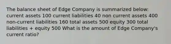 The balance sheet of Edge Company is summarized below: current assets 100 current liabilities 40 non current assets 400 non-current liabilities 160 total assets 500 equity 300 total liabilities + equity 500 What is the amount of Edge Company's current ratio?