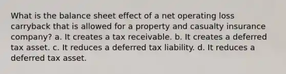 What is the balance sheet effect of a net operating loss carryback that is allowed for a property and casualty insurance company? a. It creates a tax receivable. b. It creates a deferred tax asset. c. It reduces a deferred tax liability. d. It reduces a deferred tax asset.