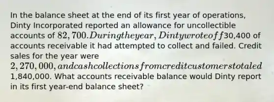 In the balance sheet at the end of its first year of operations, Dinty Incorporated reported an allowance for uncollectible accounts of 82,700. During the year, Dinty wrote off30,400 of accounts receivable it had attempted to collect and failed. Credit sales for the year were 2,270,000, and cash collections from credit customers totaled1,840,000. What accounts receivable balance would Dinty report in its first year-end balance sheet?