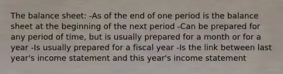 The balance sheet: -As of the end of one period is the balance sheet at the beginning of the next period -Can be prepared for any period of time, but is usually prepared for a month or for a year -Is usually prepared for a fiscal year -Is the link between last year's income statement and this year's income statement