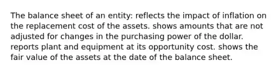 The balance sheet of an entity: reflects the impact of inflation on the replacement cost of the assets. shows amounts that are not adjusted for changes in the purchasing power of the dollar. reports plant and equipment at its opportunity cost. shows the fair value of the assets at the date of the balance sheet.