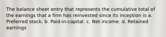 The balance sheet entry that represents the cumulative total of the earnings that a firm has reinvested since its inception is a. Preferred stock. b. Paid-in-capital. c. Net income. d. Retained earnings