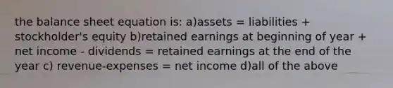 the balance sheet equation is: a)assets = liabilities + stockholder's equity b)retained earnings at beginning of year + net income - dividends = retained earnings at the end of the year c) revenue-expenses = net income d)all of the above