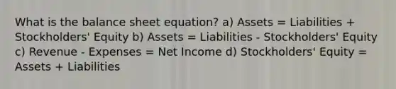 What is the balance sheet equation? a) Assets = Liabilities + Stockholders' Equity b) Assets = Liabilities - Stockholders' Equity c) Revenue - Expenses = Net Income d) Stockholders' Equity = Assets + Liabilities