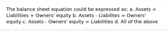 The balance sheet equation could be expressed as: a. Assets = Liabilities + Owners' equity b. Assets - Liabilites = Owners' equity c. Assets - Owners' equity = Liabilities d. All of the above