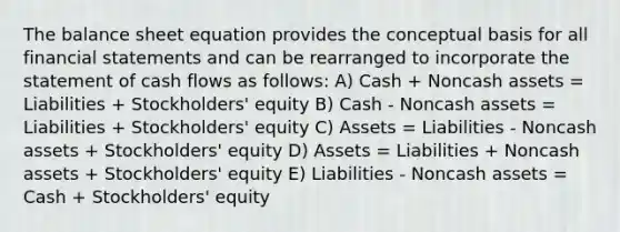 The balance sheet equation provides the conceptual basis for all financial statements and can be rearranged to incorporate the statement of cash flows as follows: A) Cash + Noncash assets = Liabilities + Stockholders' equity B) Cash - Noncash assets = Liabilities + Stockholders' equity C) Assets = Liabilities - Noncash assets + Stockholders' equity D) Assets = Liabilities + Noncash assets + Stockholders' equity E) Liabilities - Noncash assets = Cash + Stockholders' equity