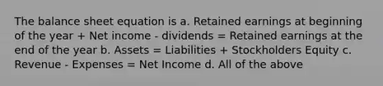 The balance sheet equation is a. Retained earnings at beginning of the year + Net income - dividends = Retained earnings at the end of the year b. Assets = Liabilities + Stockholders Equity c. Revenue - Expenses = Net Income d. All of the above