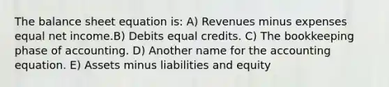 The balance sheet equation is: A) Revenues minus expenses equal net income.B) Debits equal credits. C) The bookkeeping phase of accounting. D) Another name for the accounting equation. E) Assets minus liabilities and equity