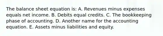 The balance sheet equation is: A. Revenues minus expenses equals net income. B. Debits equal credits. C. The bookkeeping phase of accounting. D. Another name for <a href='https://www.questionai.com/knowledge/k7UJ6J5ODQ-the-accounting-equation' class='anchor-knowledge'>the accounting equation</a>. E. Assets minus liabilities and equity.