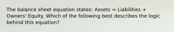 The balance sheet equation states: Assets = Liabilities + Owners' Equity. Which of the following best describes the logic behind this equation?