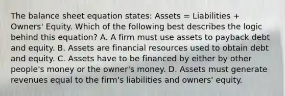 The balance sheet equation states: Assets = Liabilities + Owners' Equity. Which of the following best describes the logic behind this equation? A. A firm must use assets to payback debt and equity. B. Assets are financial resources used to obtain debt and equity. C. Assets have to be financed by either by other people's money or the owner's money. D. Assets must generate revenues equal to the firm's liabilities and owners' equity.