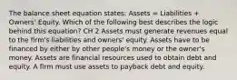 The balance sheet equation states: Assets = Liabilities + Owners' Equity. Which of the following best describes the logic behind this equation? CH 2 Assets must generate revenues equal to the firm's liabilities and owners' equity. Assets have to be financed by either by other people's money or the owner's money. Assets are financial resources used to obtain debt and equity. A firm must use assets to payback debt and equity.