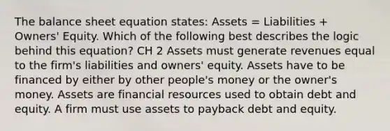 The balance sheet equation states: Assets = Liabilities + Owners' Equity. Which of the following best describes the logic behind this equation? CH 2 Assets must generate revenues equal to the firm's liabilities and owners' equity. Assets have to be financed by either by other people's money or the owner's money. Assets are financial resources used to obtain debt and equity. A firm must use assets to payback debt and equity.