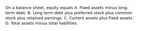 On a balance​ sheet, equity equals A. Fixed assets minus long-term debt. B. Long term debt plus preferred stock plus common stock plus retained earnings. C. Current assets plus fixed assets. D. Total assets minus total liabilities.