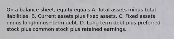 On a balance​ sheet, equity equals A. Total assets minus total liabilities. B. Current assets plus fixed assets. C. Fixed assets minus longminus−term debt. D. Long term debt plus preferred stock plus common stock plus retained earnings.