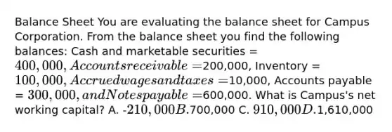 Balance Sheet You are evaluating the balance sheet for Campus Corporation. From the balance sheet you find the following balances: Cash and marketable securities = 400,000, Accounts receivable =200,000, Inventory = 100,000, Accrued wages and taxes =10,000, Accounts payable = 300,000, and Notes payable =600,000. What is Campus's net working capital? A. -210,000 B.700,000 C. 910,000 D.1,610,000