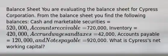 Balance Sheet You are evaluating the balance sheet for Cypress Corporation. From the balance sheet you find the following balances: Cash and marketable securities = 520,000, Accounts receivable =720,000, Inventory = 420,000, Accrued wages and taxes =42,000, Accounts payable = 120,000, and Notes payable =920,000. What is Cypress's net working capital?