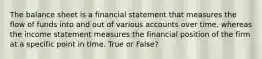 The balance sheet is a financial statement that measures the flow of funds into and out of various accounts over time, whereas the income statement measures the financial position of the firm at a specific point in time. True or False?