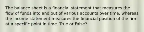 The balance sheet is a financial statement that measures the flow of funds into and out of various accounts over time, whereas the income statement measures the financial position of the firm at a specific point in time. True or False?