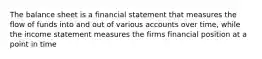 The balance sheet is a financial statement that measures the flow of funds into and out of various accounts over time, while the income statement measures the firms financial position at a point in time