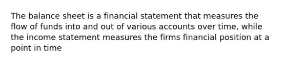 The balance sheet is a financial statement that measures the flow of funds into and out of various accounts over time, while the <a href='https://www.questionai.com/knowledge/kCPMsnOwdm-income-statement' class='anchor-knowledge'>income statement</a> measures the firms financial position at a point in time