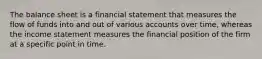 The balance sheet is a financial statement that measures the flow of funds into and out of various accounts over time, whereas the income statement measures the financial position of the firm at a specific point in time.