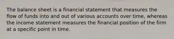 The balance sheet is a financial statement that measures the flow of funds into and out of various accounts over time, whereas the income statement measures the financial position of the firm at a specific point in time.