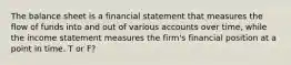 The balance sheet is a financial statement that measures the flow of funds into and out of various accounts over time, while the income statement measures the firm's financial position at a point in time. T or F?