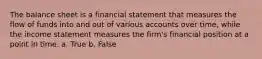 The balance sheet is a financial statement that measures the flow of funds into and out of various accounts over time, while the income statement measures the firm's financial position at a point in time. a. True b. False