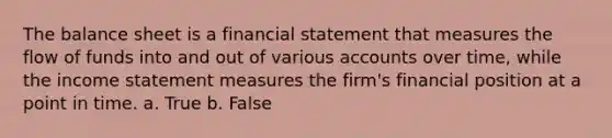 The balance sheet is a financial statement that measures the flow of funds into and out of various accounts over time, while the income statement measures the firm's financial position at a point in time. a. True b. False